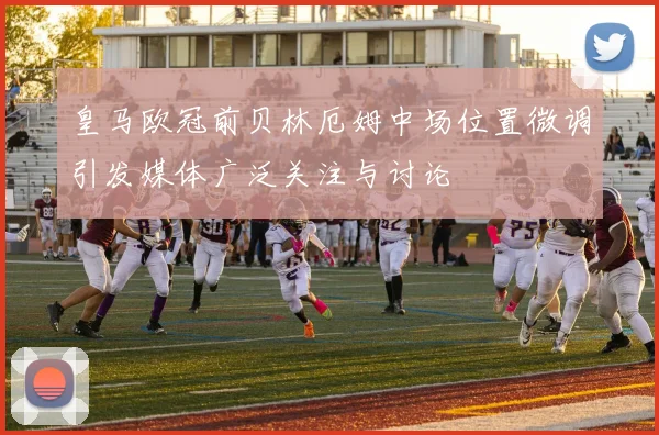 皇马欧冠前贝林厄姆中场位置微调引发媒体广泛关注与讨论